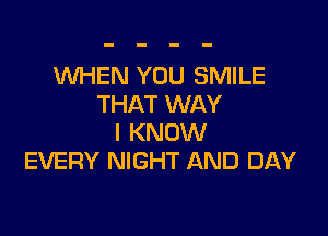 WHEN YOU SMILE
THAT WAY

I KNOW
EVERY NIGHT AND DAY