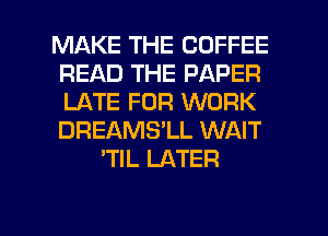 MAKE THE COFFEE
READ THE PAPER
LATE FOR WORK
DREAMS'LL WAIT

'TlL LATER

g