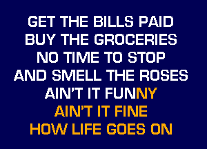 GET THE BILLS PAID
BUY THE GROCERIES
N0 TIME TO STOP
AND SMELL THE ROSES
AIN'T IT FUNNY
AIN'T IT FINE
HOW LIFE GOES ON