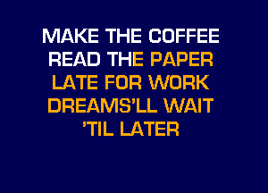 MAKE THE COFFEE
READ THE PAPER
LATE FOR WORK
DREAMS'LL WAIT

'TlL LATER

g