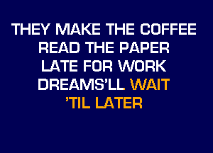 THEY MAKE THE COFFEE
READ THE PAPER
LATE FOR WORK
DREAMS'LL WAIT

'TIL LATER