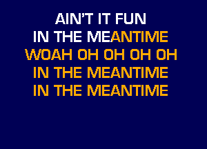 AINT IT FUN
IN THE MEANTIME
WOAH 0H 0H 0H 0H
IN THE MEANTIME
IN THE MEANTIME