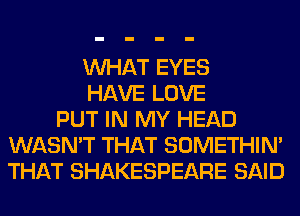 WHAT EYES
HAVE LOVE
PUT IN MY HEAD
WASN'T THAT SOMETHIN'
THAT SHAKESPEARE SAID