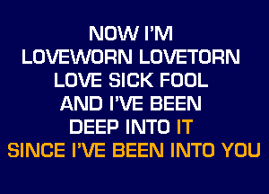 NOW I'M
LOVEWORN LOVETORN
LOVE SICK FOOL
AND I'VE BEEN
DEEP INTO IT
SINCE I'VE BEEN INTO YOU