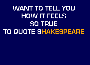 WANT TO TELL YOU
HOW IT FEELS
SO TRUE
T0 QUOTE SHAKESPEARE