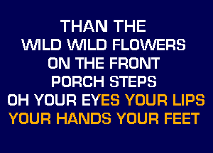 THAN THE
WILD WILD FLOWERS
ON THE FRONT
PORCH STEPS
0H YOUR EYES YOUR LIPS
YOUR HANDS YOUR FEET