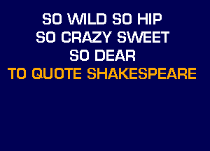 SO WILD SO HIP
SO CRAZY SWEET
SO DEAR
T0 QUOTE SHAKESPEARE