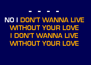 NO I DON'T WANNA LIVE
WITHOUT YOUR LOVE
I DON'T WANNA LIVE
WITHOUT YOUR LOVE