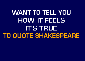 WANT TO TELL YOU
HOW IT FEELS

IT'S TR UE
T0 QUOTE SHAKESPEARE