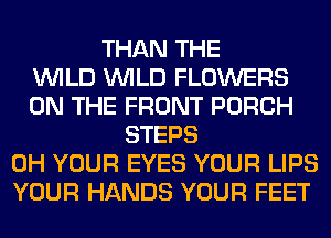 THAN THE
WILD WILD FLOWERS
ON THE FRONT PORCH
STEPS
0H YOUR EYES YOUR LIPS
YOUR HANDS YOUR FEET