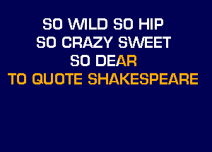 SO WILD SO HIP
SO CRAZY SWEET
SO DEAR
T0 QUOTE SHAKESPEARE