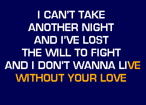I CAN'T TAKE
ANOTHER NIGHT
AND I'VE LOST
THE WILL TO FIGHT
AND I DON'T WANNA LIVE
WITHOUT YOUR LOVE