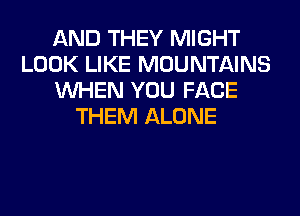 AND THEY MIGHT
LOOK LIKE MOUNTAINS
WHEN YOU FACE
THEM ALONE