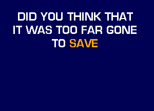 DID YOU THINK THAT
IT WAS T00 FAR GONE
TO SAVE