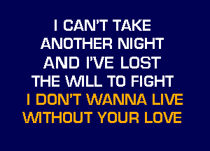 I CAN'T TAKE
ANOTHER NIGHT
AND I'VE LOST

THE WILL TO FIGHT
I DON'T WANNA LIVE
WITHOUT YOUR LOVE