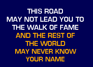 THIS ROAD
MAY NOT LEAD YOU TO
THE WALK OF FAME
AND THE REST OF
THE WORLD
MAY NEVER KNOW
YOUR NAME