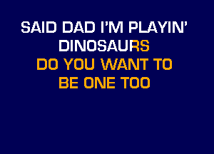 SAID DAD I'M PLAYIN'
DINOSAURS
DO YOU WANT TO

BE ONE T00