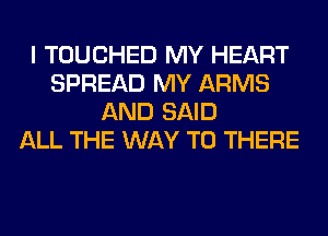I TOUCHED MY HEART
SPREAD MY ARMS
AND SAID
ALL THE WAY TO THERE