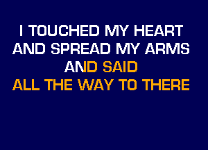 I TOUCHED MY HEART
AND SPREAD MY ARMS
AND SAID
ALL THE WAY TO THERE