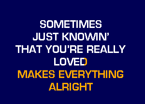SOMETIMES
JUST KNOVVIN'
THAT YOURE REALLY
LOVED
MAKES EVERYTHING
ALRIGHT