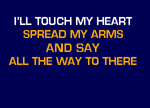 I'LL TOUCH MY HEART
SPREAD MY ARMS

AND SAY
ALL THE WAY TO THERE