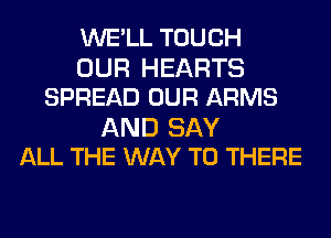 WE'LL TOUCH
OUR HEARTS
SPREAD OUR ARMS

AND SAY
ALL THE WAY TO THERE