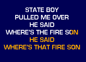 STATE BOY
PULLED ME OVER
HE SAID
WHERE'S THE FIRE SON
HE SAID
WHERE'S THAT FIRE SON