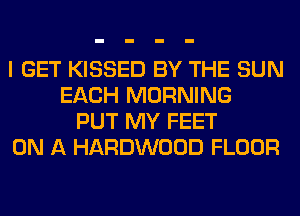 I GET KISSED BY THE SUN
EACH MORNING
PUT MY FEET
ON A HARDWOOD FLOOR