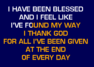 I HAVE BEEN BLESSED
AND I FEEL LIKE
I'VE FOUND MY WAY
I THANK GOD
FOR ALL I'VE BEEN GIVEN
AT THE END
OF EVERY DAY
