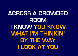 ACROSS A CROWDED
ROOM
I KNOW YOU KNOW
WHAT I'M THINKIN'
BY THE WAY
I LOOK AT YOU