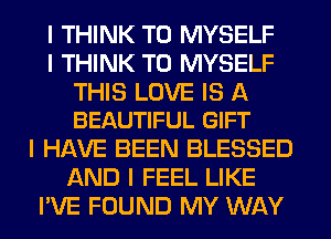 I THINK T0 MYSELF
I THINK T0 MYSELF

THIS LOVE IS A
BEAUTIFUL GIFT

I HAVE BEEN BLESSED
AND I FEEL LIKE
I'VE FOUND MY WAY