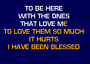 TO BE HERE
WITH THE ONES
THAT LOVE ME
TO LOVE THEM SO MUCH
IT HURTS
I HAVE BEEN BLESSED