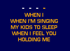 WHEN I
WHEN I'M SINGING
MY KIDS T0 SLEEP
WHEN I FEEL YOU

HOLDING ME