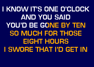 I KNOW ITS ONE O'CLOCK
AND YOU SAID
YOU'D BE GONE BY TEN
SO MUCH FOR THOSE
EIGHT HOURS
I SWORE THAT I'D GET IN