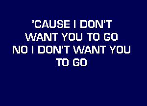 'CAUSE I DON'T
WANT YOU TO GO
NO I DON'T WANT YOU

TO GO