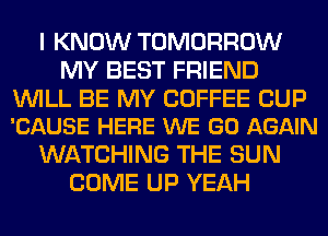 I KNOW TOMORROW
MY BEST FRIEND

WILL BE MY COFFEE CUP
'CAUSE HERE WE GO AGAIN

WATCHING THE SUN
COME UP YEAH