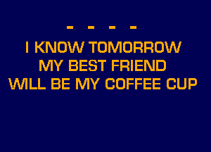 I KNOW TOMORROW
MY BEST FRIEND
WILL BE MY COFFEE CUP