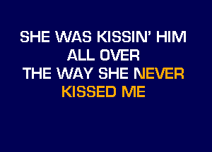 SHE WAS KISSIN' HIM
ALL OVER

THE WAY SHE NEVER
KISSED ME