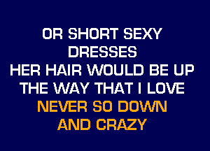 0R SHORT SEXY
DRESSES
HER HAIR WOULD BE UP
THE WAY THAT I LOVE
NEVER SO DOWN
AND CRAZY