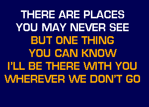 THERE ARE PLACES
YOU MAY NEVER SEE
BUT ONE THING
YOU CAN KNOW
I'LL BE THERE WITH YOU
VVHEREVER WE DON'T GO