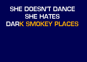 SHE DOESN'T DANCE
SHE HATES
DARK SMOKEY PLACES