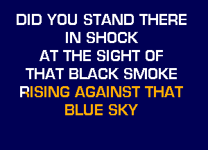 DID YOU STAND THERE
IN SHOCK
AT THE SIGHT OF
THAT BLACK SMOKE
RISING AGAINST THAT
BLUE SKY