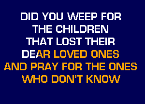 DID YOU WEEP FOR
THE CHILDREN
THAT LOST THEIR
DEAR LOVED ONES
AND PRAY FOR THE ONES
WHO DON'T KNOW