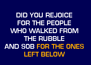 DID YOU REJOICE
FOR THE PEOPLE
WHO WALKED FROM
THE RUBBLE
AND SOB FOR THE ONES
LEFT BELOW