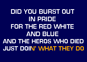 DID YOU BURST OUT
IN PRIDE
FOR THE RED WHITE

AND BLUE
AND THE HEROS VUHO DIED
JUST DOIN' VUHAT THEY DO