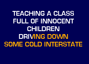 TEACHING A CLASS
FULL OF INNOCENT
CHILDREN
DRIVING DOWN
SOME COLD INTERSTATE