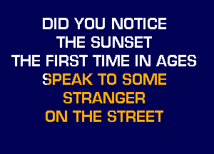 DID YOU NOTICE
THE SUNSET
THE FIRST TIME IN AGES
SPEAK T0 SOME
STRANGER
ON THE STREET
