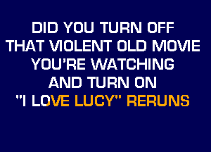 DID YOU TURN OFF
THAT VIOLENT OLD MOVIE
YOU'RE WATCHING
AND TURN ON
I LOVE LUCY RERUNS