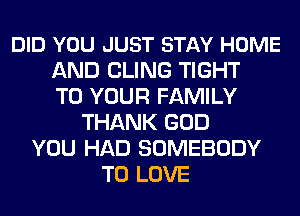 DID YOU JUST STAY HOME
AND CLING TIGHT
TO YOUR FAMILY
THANK GOD
YOU HAD SOMEBODY
TO LOVE