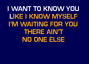 I WANT TO KNOW YOU
LIKE I KNOW MYSELF
I'M WAITING FOR YOU
THERE AIN'T
NO ONE ELSE